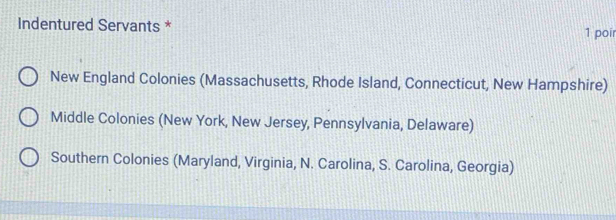 Indentured Servants * 1 poir
New England Colonies (Massachusetts, Rhode Island, Connecticut, New Hampshire)
Middle Colonies (New York, New Jersey, Pennsylvania, Delaware)
Southern Colonies (Maryland, Virginia, N. Carolina, S. Carolina, Georgia)