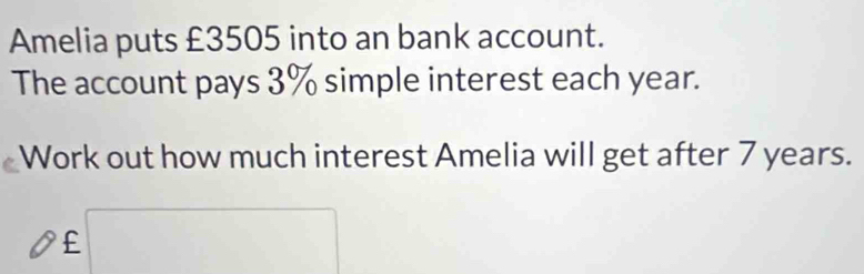 Amelia puts £3505 into an bank account. 
The account pays 3% simple interest each year. 
Work out how much interest Amelia will get after 7 years.
£