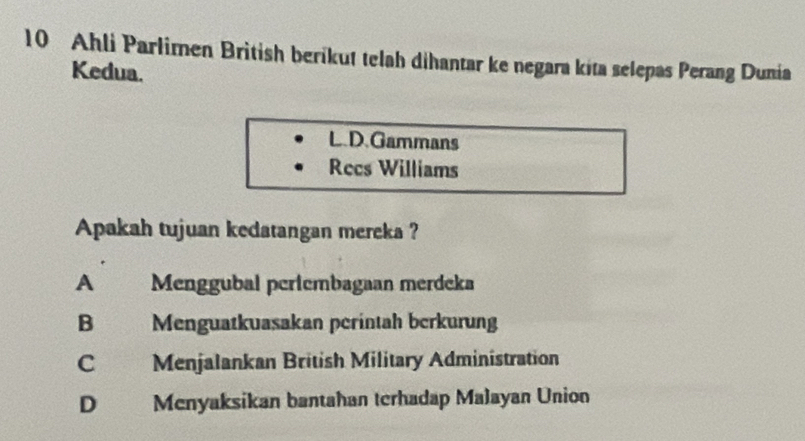 Ahli Parlimen Brìtish berikut telah dihantar ke negara kita selepas Perang Dunia
Kedua.
L.D.Gammans
Recs Williams
Apakah tujuan kedatangan mereka ?
A Menggubal periembagaan merdeka
B a Menguatkuasakan perintah berkurung
C Menjalankan British Military Administration
D Menyaksikan bantahan terhadap Malayan Union