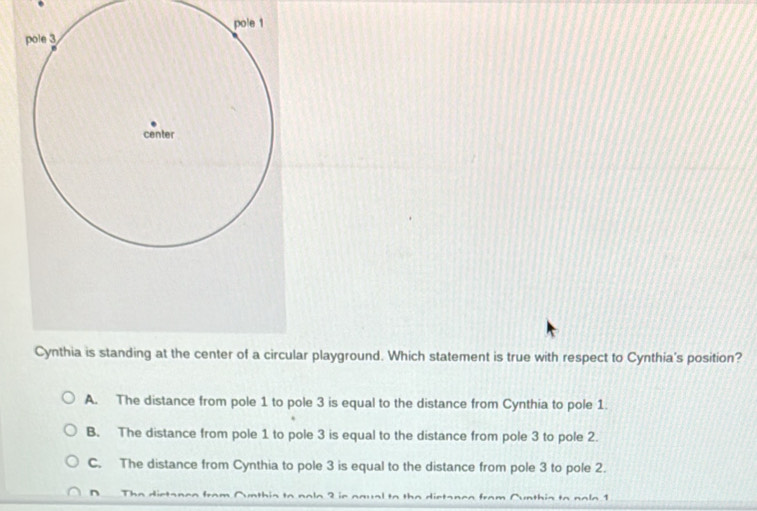 Cynthia is standing at the center of a circular playground. Which statement is true with respect to Cynthia's position?
A. The distance from pole 1 to pole 3 is equal to the distance from Cynthia to pole 1.
B. The distance from pole 1 to pole 3 is equal to the distance from pole 3 to pole 2.
C. The distance from Cynthia to pole 3 is equal to the distance from pole 3 to pole 2.
D Th e dietas = f a ? ,