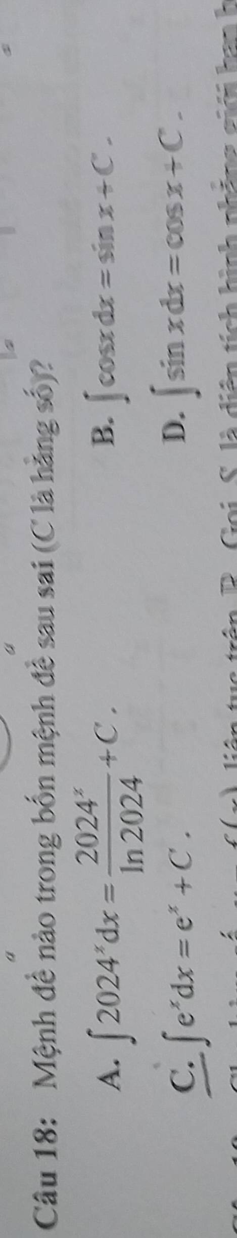 Mệnh đề nào trong bốn mệnh đề sau sai (C là hằng số)?
B.
A. ∈t 2024^xdx= 2024^x/ln 2024 +C. ∈t cos xdx=sin x+C.
C. ∈t e^xdx=e^x+C.
D. ∈t sin xdx=cos x+C. 
Goi S. là diện tích hình phảng giới han h