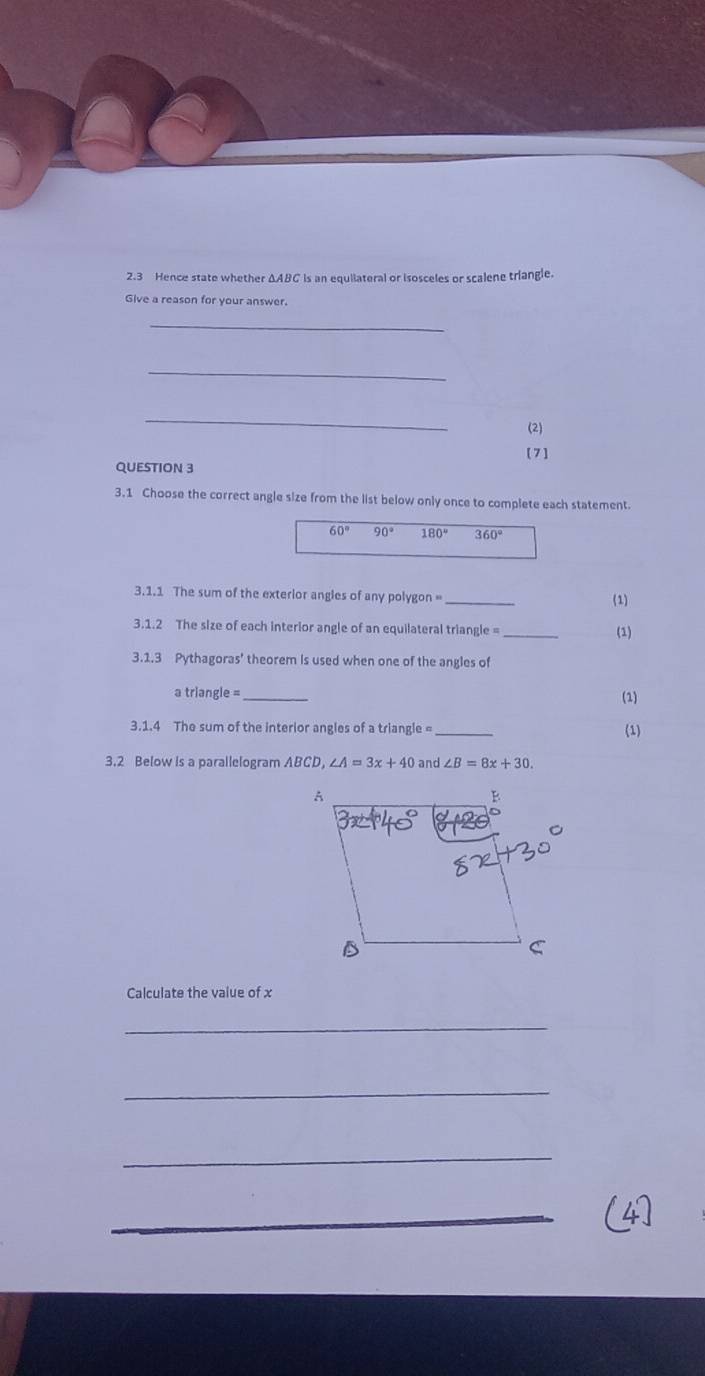 2.3 Hence state whether ΔABC is an equiiateral or isosceles or scalene triangle.
Give a reason for your answer.
_
_
_
(2)
QUESTION 3 [7]
3.1 Choose the correct angle size from the list below only once to complete each statement.
60° 90° 180° 360°
3.1.1 The sum of the exterior angles of any polygon =_
(1)
3.1.2 The size of each interior angle of an equilateral triangle =_ (1)
3.1.3 Pythagoras' theorem is used when one of the angles of
a triangle =_
(1)
3.1.4 The sum of the interior angles of a triangle =_
(1)
3.2 Below is a parailelogram ABCD, ∠ A=3x+40 and ∠ B=8x+30. 
Calculate the value of x
_
_
_
_