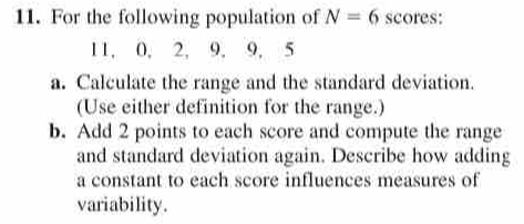 For the following population of N=6 scores:
11, 0, 2, 9, 9, 5
a. Calculate the range and the standard deviation. 
(Use either definition for the range.) 
b. Add 2 points to each score and compute the range 
and standard deviation again. Describe how adding 
a constant to each score influences measures of 
variability.