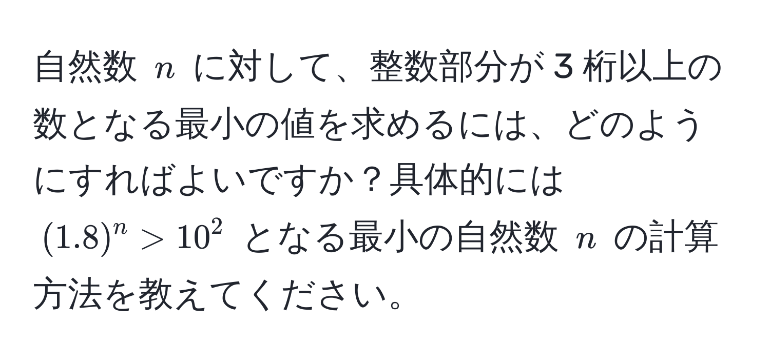 自然数 ( n ) に対して、整数部分が 3 桁以上の数となる最小の値を求めるには、どのようにすればよいですか？具体的には ( (1.8)^n > 10^2 ) となる最小の自然数 ( n ) の計算方法を教えてください。