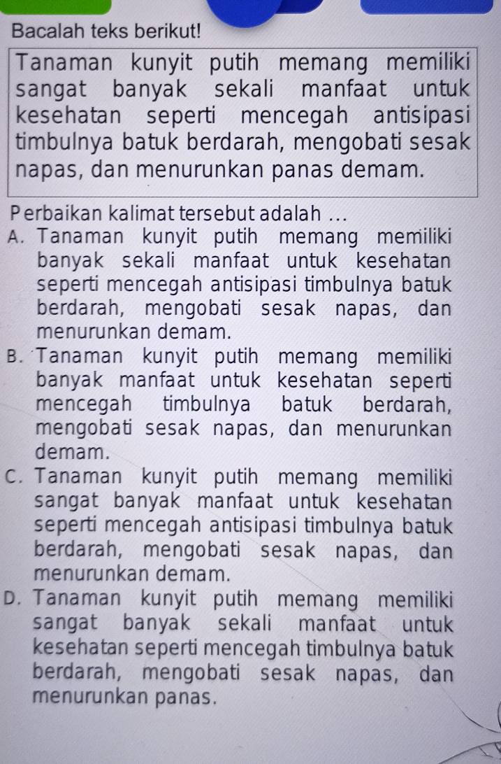 Bacalah teks berikut!
Tanaman kunyit putih memang memiliki
sangat banyak sekali manfaat untuk
kesehatan seperti mencegah antisipasi
timbulnya batuk berdarah, mengobati sesak
napas, dan menurunkan panas demam.
Perbaikan kalimat tersebut adalah ..
A. Tanaman kunyit putih memang memiliki
banyak sekali manfaat untuk kesehatan
seperti mencegah antisipasi timbulnya batuk
berdarah, mengobati sesak napas, dan
menurunkan demam.
B. Tanaman kunyit putih memang memiliki
banyak manfaat untuk kesehatan seperti
mencegah timbulnya batuk berdarah,
mengobati sesak napas, dan menurunkan
demam.
C. Tanaman kunyit putih memang memiliki
sangat banyak manfaat untuk kesehatan
seperti mencegah antisipasi timbulnya batuk
berdarah, mengobati sesak napas, dan
menurunkan demam.
D. Tanaman kunyit putih memang memiliki
sangat banyak sekali manfaat untuk
kesehatan seperti mencegah timbulnya batuk
berdarah, mengobati sesak napas, dan
menurunkan panas.