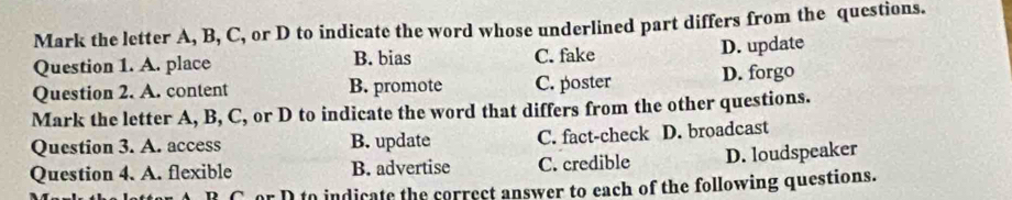 Mark the letter A, B, C, or D to indicate the word whose underlined part differs from the questions.
Question 1. A. place B. bias C. fake
D. update
Question 2. A. content B. promote C. poster D. forgo
Mark the letter A, B, C, or D to indicate the word that differs from the other questions.
Question 3. A. access B. update C. fact-check D. broadcast
Question 4. A. flexible B. advertise C. credible D. loudspeaker
r D to indicate the correct answer to each of the following questions.