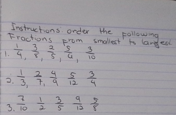 Instructions order the following 
Fractions From smallest to larges 
1.  1/4 ,  3/8 ,  2/5 ,  5/6 ,  3/10 
2.  1/3 ,  2/7 ,  4/9  5/12  3/4 
3.  7/10  1/2  3/5  9/12  5/8 