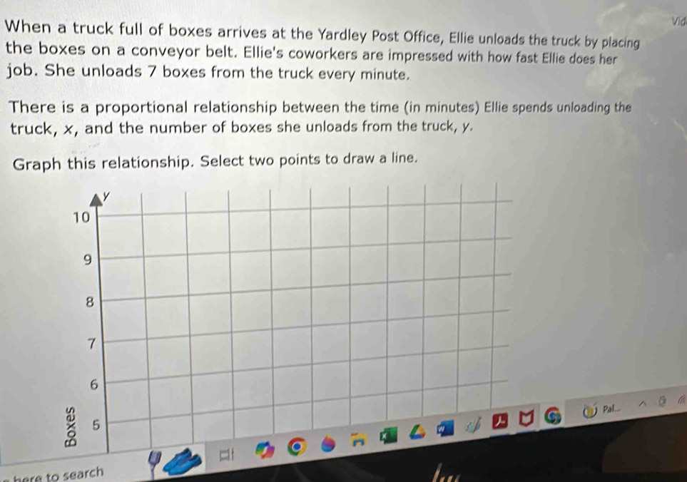 Vid 
When a truck full of boxes arrives at the Yardley Post Office, Ellie unloads the truck by placing 
the boxes on a conveyor belt. Ellie's coworkers are impressed with how fast Ellie does her 
job. She unloads 7 boxes from the truck every minute. 
There is a proportional relationship between the time (in minutes) Ellie spends unloading the 
truck, x, and the number of boxes she unloads from the truck, y. 
Graph this relationship. Select two points to draw a line. 

here to search