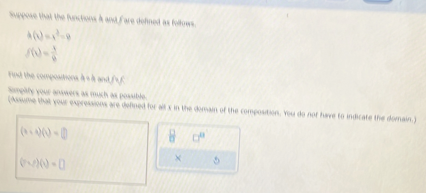 Suppose that the functions 4 and fare defined as follows.
h(x)=x^2-9
f(x)= x/8 
Find the compositions 4 s 4 and fof 
Simplify your answers as much as possible. 
(Assume that your expressions are defined for all x in the domain of the composition. You do not have to indicate the domain.)
(a+b)(b)=□
 □ /□   □^(□)
(rvee )(v=□
× 5