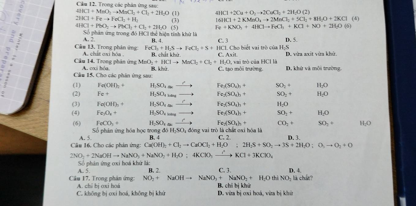 Trong các phản ứng sau:
4HCl+MnO_2to MnCl_2+Cl_2+2H_2O
5 (1) 4HCl+2Cu+O_2to 2CuCl_2+2H_2O(2)
2HCl+Feto FeCl_2+H_2 (4)
(3)
16HCl+2KMnO_4to 2MnCl_2+5Cl_2+8H_2O+2KCl
4HCl+PbO_2to PbCl_2+Cl_2+2H_2O (5) Fe+KNO_3+4HClto FeCl_3+KCl+NO+2H_2O(6)
Số phản ứng trong đó HCl thể hiện tính khử là
A. 2. B. 4. C. 3 D. 5.
Câu 13. Trong phản ứng: FeCl_3+H_2Sto FeCl_2+S+HCl. l. Cho biết vai trò của H_2S
A. chất oxi hóa . B. chất khử. C. AXI it. D. vừa axit vừa khử
Câu 14. Trong phản ứng MnO_2+HClto MnCl_2+Cl_2+H_2O, , vai trò của HCl là
A. oxi hóa. B. khử. C. tạo môi trường. D. khử và môi trường.
Câu 15. Cho các phản ứng sau:
(1) Fe(OH)_2+ H_2SO_4_3c r Fe_2(SO_4)_3+ SO_2+ H_2O
(2) Fe+ Fe_2(SO_4)_3+ SO_2+ H_2O
H_2SO_4loing
(3) Fe(OH)_3+ H_2SO_4dsc r
Fe_2(SO_4)_3+ H_2O
(4) Fe_3O_4+ H_2SO_4loing - Fe_2(SO_4)_3+ SO_2+ H_2O
(6) FeCO_3+ H_2SO_4dk _ r Fe_2(SO_4)_3+ CO_2+ SO_2+ H_2O
Số phản ứng hóa học trong đó H_2SO_4 đóng vai trò là chất oxi hóa là
A. 5. B. 4 C. 2. D. 3.
Câu 16. Cho các phản ứng: Ca(OH)_2+Cl_2to CaOCl_2+H_2O;2H_2S+SO_2to 3S+2H_2O;O_3to O_2+O
2NO_2+2NaOHto NaNO_3+NaNO_2+H_2O;4KClO_3xrightarrow I°KCl+3KClO_4
ố phản ứng oxi hoá khử là:
A. 5. B. 2. C. 3. D. 4.
Câu 17. Trong phản ứng: NO_2+ NaOH → NaNO_3+NaNO_2+H_2O thì NO_2 là chất?
A. chỉ bị oxi hoá B. chỉ bị khử
C. không bị oxi hoá, không bị khử D. vừa bị oxi hoá, vừa bị khử