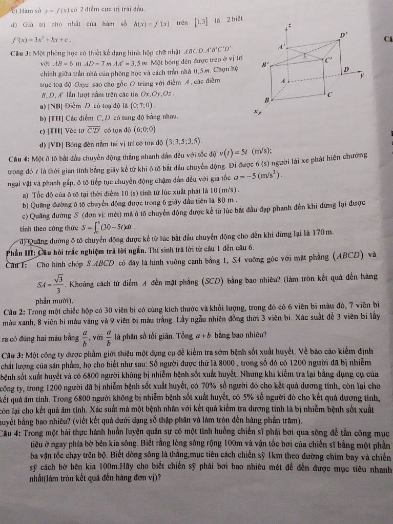 c) Hàm số y=f(x) có 2 điểm cực trị trái đầu.
d) Giá trị nhó nhất của hàm số h(x)=f'(x) trên [1;3] là 2 biết
f'(x)=3x^2+bx+c.
Cã
Câu 3: Một phòng học có thiết kế dạng hình hộp chữ nhật ABCD.A'B'C'D'
với AB=6 m AD=7 m AA'=3.5m.  Một bóng đèn được treo ở vị trí
chính giữa trần nhà của phòng học và cách trần nhà 0,5m. Chọn hệ 
trục toa dO Oxyz sao cho gốc O trùng với điểm A, các điểm
B,D,A' n lượt nằm trên các tia Ox,Oy,O=
a) [NB] Điểm D có toạ độ là (0;7;0).
b) [TH] Các điểm C, D có tung độ bằng nhau.
c) [TH] Véc tơ overline C'D' có tọa dθ (6;0;0)
d) [VD] Bóng đèn nằm tại vị trí có toạ dQ(3;3,5;3,5).
CAu 4: Một ô tô bắt đầu chuyển động thắng nhanh dần đều với tốc độ v(t)=5t (m/s);
trong đó ≠ là thời gian tính bằng giây kể từ khi ô tô bắt đầu chuyển động. Đi được 6 (s) người lái xe phát hiện chướng
ngại vật và phanh gấp, ô tô tiếp tục chuyển động chậm dần đều với gia tốc a=-5(m/s^2).
a) Tốc độ của ô tô tại thời điểm 10 (s) tính từ lúc xuất phát là 10(m/s).
b) Quang đường ô tô chuyển động được trong 6 giây đầu tiên là 80 m .
c) Quãng đường S (đơn vị: mét) mà ô tô chuyển động được kể từ lúc bắt đầu đạp phanh đến khi đừng lại được
tính theo công thức S=∈t _0^(6(30-5t)dt.
d) Quang đường ô tô chuyển động được kể từ lúc bắt đầu chuyển động cho đến khi dừng lại là 170m.
Phần III: Câu hỏi trắc nghiệm trả lời ngắn. Thí sinh trả lời từ câu 1 đến câu 6.
Câu 1: Cho hình chóp S.ABCD có đây là hình vuông cạnh bằng 1, S4 vuông góc với mặt phẳng (ABCD) và
SA=frac sqrt(3))3. Khoảng cách từ điểm A đến mặt phẳng (SCD) bằng bao nhiêu? (làm tròn kết quả đến hàng
phần mười).
Câu 2: Trong một chiếc hộp có 30 viên bí có cùng kích thước và khổi lượng, trong đó có 6 viên bi màu đô, 7 viên bi
màu xanh, 8 viên bi màu vàng và 9 viên bi màu trắng. Lấy ngẫu nhiên đồng thời 3 viên bi. Xác suất đễ 3 viên bì lấy
ra có đúng hai màu bằng  a/b  , với  a/b  là phân số tối giản. Tổng a+b bằng bao nhiêu?
* Câu 3: Một công ty dược phẩm giới thiệu một dụng cụ để kiểm tra sớm bệnh sốt xuất huyết. Về báo cáo kiểm định
chất lượng của sản phẩm, họ cho biết như sau: Số người được thử là 8000 , trong số đó có 1200 người đã bị nhiễm
sbệnh sốt xuất huyết và có 6800 người không bị nhiễm bệnh sốt xuất huyết. Nhưng khi kiểm tra lại bằng dụng cụ của
công ty, trong 1200 người đã bị nhiễm bệnh sốt xuất huyết, có 70% số người đó cho kết quả dương tính, còn lại cho
kết quả âm tính. Trong 6800 người không bị nhiễm bệnh sốt xuất huyết, có 5% số người đó cho kết quả dương tính,
còn lại cho kết quả âm tính. Xác suất mà một bệnh nhân với kết quả kiểm tra dương tính là bị nhiễm bệnh sốt xuất
buyết bằng bao nhiêu? (viết kết quả dưới dạng số thập phân và làm tròn đến hàng phần trăm).
Cầu 4: Trong một bài thực hành huấn luyện quân sự có một tỉnh huống chiến sĩ phải bơi qua sông để tấn công mục
tiêu ở ngay phía bờ bên kia sông. Biết rằng lòng sông rộng 100m và vận tốc bơi của chiến sĩ bằng một phần
ba vận tốc chạy trên bộ. Biết dòng sông là thắng,mục tiêu cách chiến sỹ 1km theo đường chim bay và chiến
sỹ cách bờ bên kia 100m.Hãy cho biết chiến sỹ phải bơi bao nhiêu mét để đến được mục tiêu nhanh
nhất(làm tròn kết quã đến hàng đơn vị)?