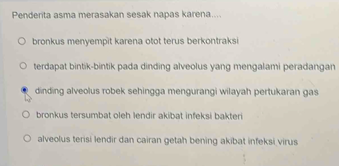 Penderita asma merasakan sesak napas karena....
bronkus menyempit karena otot terus berkontraksi
terdapat bintik-bintik pada dinding alveolus yang mengalami peradangan
dinding alveolus robek sehingga mengurangi wilayah pertukaran gas
bronkus tersumbat oleh lendir akibat infeksi bakteri
alveolus terisi lendir dan cairan getah bening akibat infeksi virus