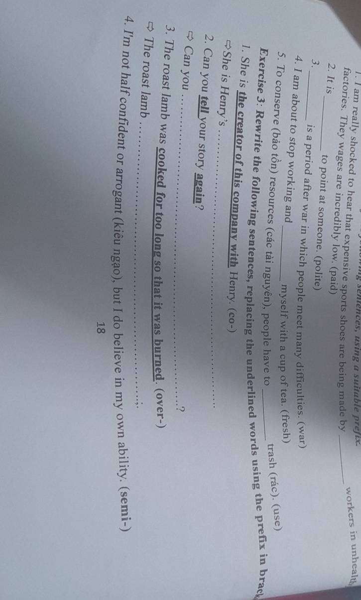 sentences, using a suitable prefix. 
workers in unhealt 
1. I am really shocked to hear that expensive sports shoes are being made by_ 
factories. They wages are incredibly low. (paid) 
2. It is_ to point at someone. (polite) 
3. 
_is a period after war in which people meet many difficulties. (war) 
4. I am about to stop working and 
myself with a cup of tea. (fresh) 
5. To conserve (bảo tồn) resources (các tài nguyên), people have to 
trash (rác). (use) 
Exercise 3: Rewrite the following sentences, replacing the underlined words using the prefix in brack 
1. She is the creator of this company with Henry. (co-) 
→She is Henry’s 
_ 
2. Can you tell your story again? 
Can you_ 
? 
3. The roast lamb was cooked for too long so that it was burned. (over-) 
_ 
The roast lamb 
4. I'm not half confident or arrogant (kiêu ngạo), but I do believe in my own ability. (semi-) 
18
