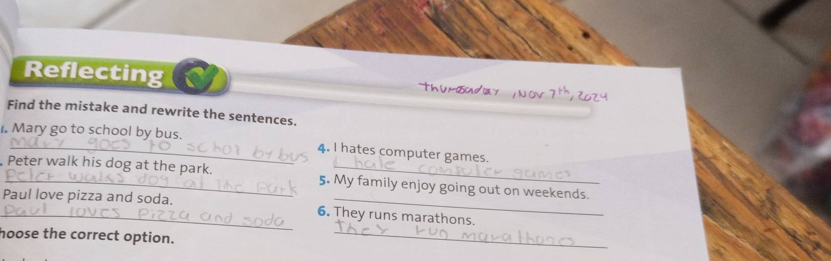 Reflecting 
Find the mistake and rewrite the sentences. 
I. Mary go to school by bus. 
_4. I hates computer games. 
_Peter walk his dog at the park. 5. My family enjoy going out on weekends. 
_ 
_Paul love pizza and soda. 6. They runs marathons. 
hoose the correct option.