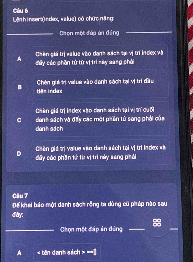 Lệnh insert(index, value) có chức năng:
_Chọn một đáp án đúng
_
Chèn giá trị value vào danh sách tại vị trí index và
A đấy các phần tử từ vị trí này sang phải
Chèn giá trị value vào danh sách tại vị trí đầu
B tiên index
Chèn giá trị index vào danh sách tại vị trí cuối
C danh sách và đấy các một phần tử sang phải của
danh sách
Chèn giá trị value vào danh sách tại vị trí index và
D đấy các phần tử từ vị trí này sang phải
Câu 7
Đế khai báo một danh sách rỗng ta dùng cú pháp nào sau
đây:
_Chọn một đáp án đúng_
_
A < tên danh sách  ==□