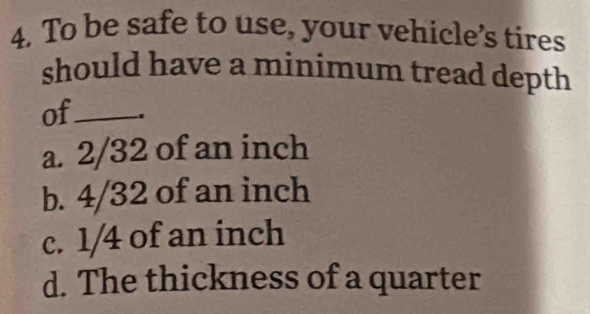 To be safe to use, your vehicle’s tires
should have a minimum tread depth
of_
a. 2/32 of an inch
b. 4/32 of an inch
c. 1/4 of an inch
d. The thickness of a quarter