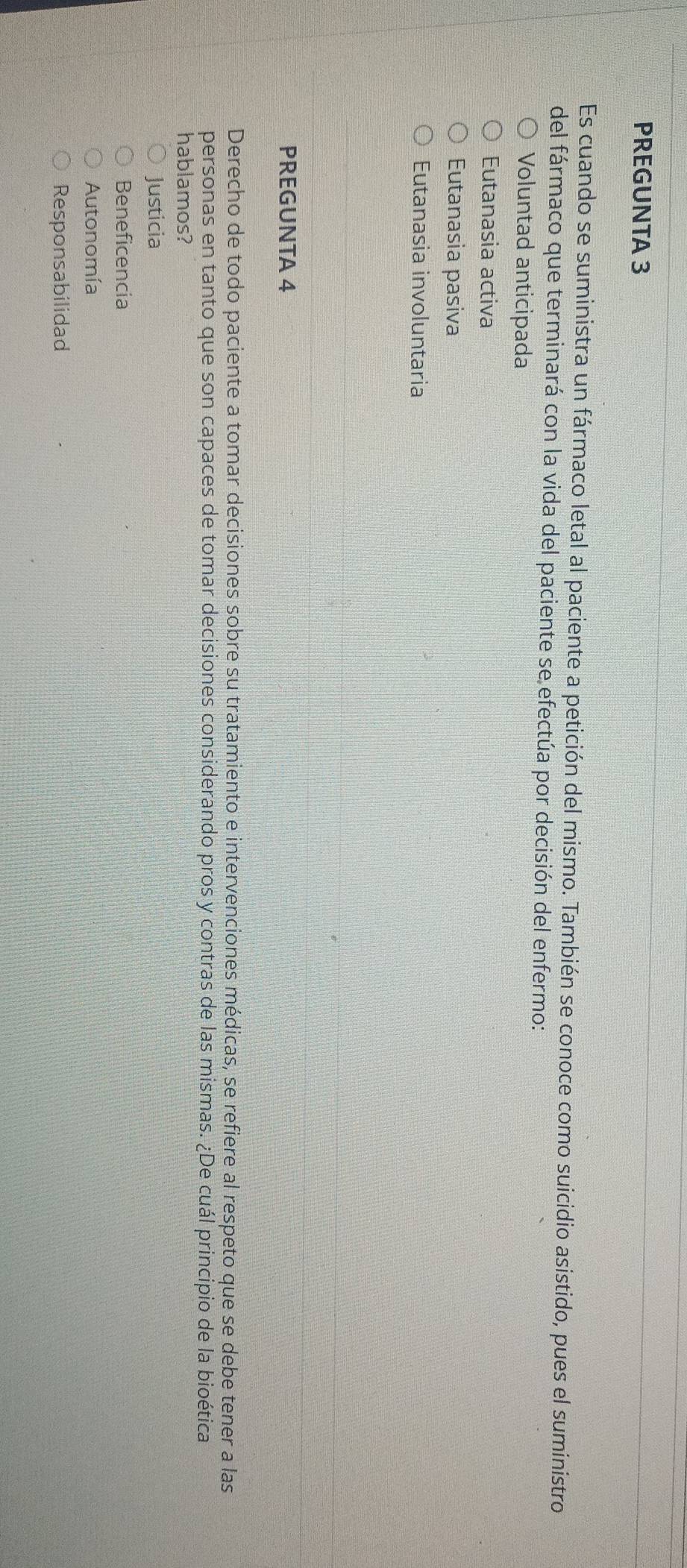 PREGUNTA 3
Es cuando se suministra un fármaco letal al paciente a petición del mismo. También se conoce como suicidio asistido, pues el suministro
del fármaco que terminará con la vida del paciente se efectúa por decisión del enfermo:
Voluntad anticipada
Eutanasia activa
Eutanasia pasiva
Eutanasia involuntaria
PREGUNTA 4
Derecho de todo paciente a tomar decisiones sobre su tratamiento e intervenciones médicas, se refiere al respeto que se debe tener a las
personas en tanto que son capaces de tomar decisiones considerando pros y contras de las mismas. ¿De cuál principio de la bioética
hablamos?
Justicia
Beneficencia
Autonomía
Responsabilidad