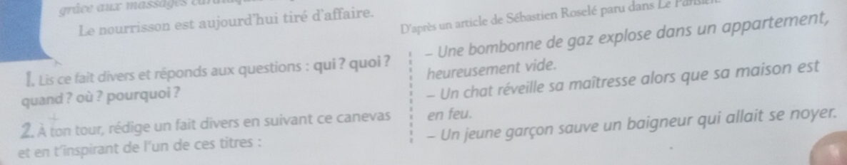 râce aux massa e e u 
D'après un article de Sébastien Roselé paru dans Le Parls 
Le nourrisson est aujourd'hui tiré d'affaire. 
€, Lis ce fait divers et réponds aux questions : qui ? quoi ? - Une bombonne de gaz explose dans un appartement, 
heureusement vide. 
quand ? où ? pourquoi ? 
- Un chat réveille sa maîtresse alors que sa maison est 
en feu. 
2. À ton tour, rédige un fait divers en suivant ce canevas - Un jeune garçon sauve un baigneur qui allait se noyer. 
et en t'inspirant de l'un de ces titres :