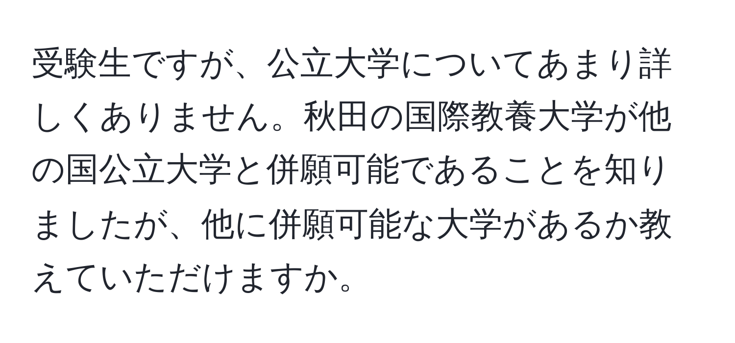 受験生ですが、公立大学についてあまり詳しくありません。秋田の国際教養大学が他の国公立大学と併願可能であることを知りましたが、他に併願可能な大学があるか教えていただけますか。