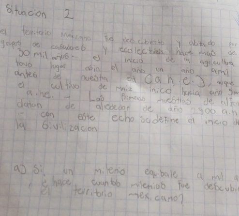 situacion 2 
e tenigio meicano be do cbvesto y abit do for 
grapes be cabubares y recolectees hace mao de 
S0 mil aj0ó el inicio de 19 agrcultorg 
towo logai abin ei aāo un aio aml 
antes de westa eà Oah e. ague 
ei cultio do miz inico hacia àig gm 
a. he. Lao Primeao moestas de alfe 
datan de alededon dè ano 1g00 a. n 
-can este echo sodetine e inicio d 
lq 6ivilizqcion 
a) sì un mienio equibae a ml a 
c hace, counto mileniao foe descub 
ei terribrio mex dano?