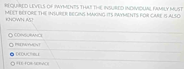 REQUIRED LEVELS OF PAYMENTS THAT THE INSURED INDIVIDUAL FAMILY MUST
MEET BEFORE THE INSURER BEGINS MAKING ITS PAYMENTS FOR CARE IS ALSO
KNOWN AS?
CoinsURANCE
PREPAYMENT
DEDUCTIBLE
FEE-FOR-SERVICE