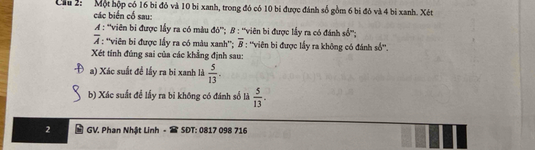 Cầu 2: Một hộp có 16 bi đỏ và 10 bị xanh, trong đó có 10 bi được đánh số gồm 6 bi đỏ và 4 bi xanh. Xét 
các biến cố sau: 
A : “viên bi được lấy ra có màu đỏ”; B : “viên bi được lấy ra có đánh số”;
overline A : “viên bi được lấy ra có màu xanh”; overline B : 'viên bi được lấy ra không có đánh số”. 
Xét tính đúng sai của các khẳng định sau: 
a) Xác suất đề lấy ra bi xanh là  5/13 . 
b) Xác suất đề lấy ra bi không có đánh số là  5/13 . 
2 GV. Phan Nhật Linh SĐT: 0817 098 716