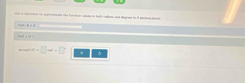 Use a calculator to approximate the function values in both radians and degrees to 4 decimal places. 
art: 0 / 3 
Part 1 of 3 
arckia( 92approx □ rad=□°