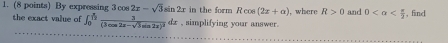 By exp in the form Rcos (2x+alpha ) , where R>0 and 0 , find 
the exact value of ∈t _0^((frac log))frac 3cos 2x-sqrt(3)sin 2x(3cos 2x-sqrt(3)sin 2x)^2dx , simplifying your answer.