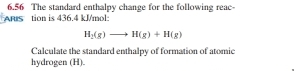 6.56 The standard enthalpy change for the following reac 
ARIS tion is 436.4 kJ/mol :
H_2(g)to H(g)+H(g)
Calculate the standard enthalpy of formation of atomic 
hydrogen (H).