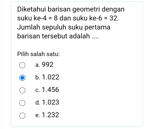 Diketahui barisan geometri dengan
suku ke -4=8 dan suku ke -6=32. 
Jumlah sepuluh suku pertama
barisan tersebut adalah ....
Pilih salah satu:
a. 992
b. 1.022
c. 1.456
d. 1.023
e. 1.232