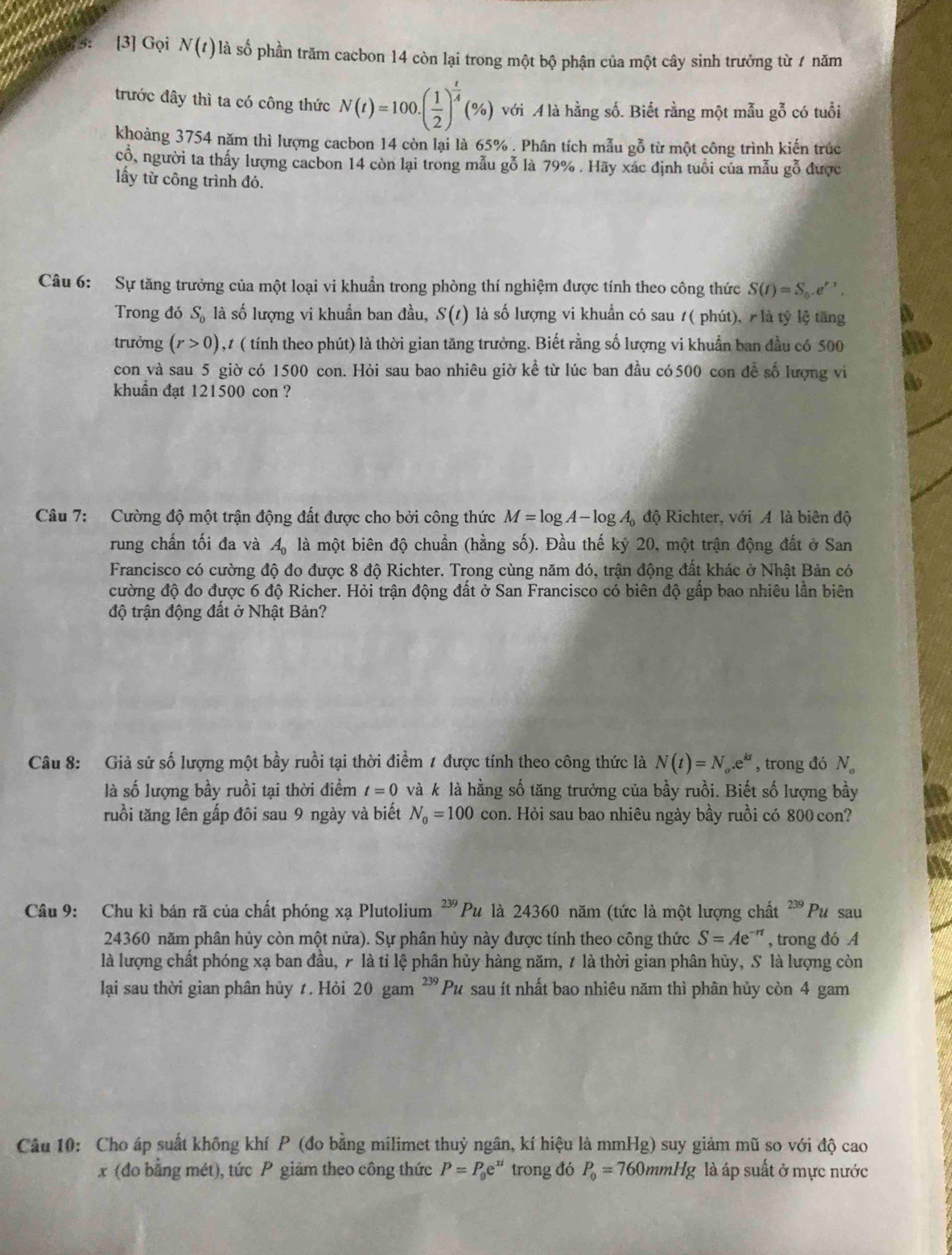 5 [3] Gọi N(t)la số phần trăm cacbon 14 còn lại trong một bộ phận của một cây sinh trưởng từ 7 năm
trước đây thì ta có công thức N(t)=100.( 1/2 )^ t/4 (% ) với A là hằng số. Biết rằng một mẫu gỗ có tuổi
khoảng 3754 năm thì lượng cacbon 14 còn lại là 65% . Phân tích mẫu gỗ từ một công trình kiến trúc
cổ, người ta thấy lượng cacbon 14 còn lại trong mẫu gỗ là 79% . Hãy xác định tuổi của mẫu gỗ được
ấy từ công trình đó.
Câu 6: Sự tăng trưởng của một loại vi khuẩn trong phòng thí nghiệm được tính theo công thức S(t)=S_0.e^(t').
Trong đó S_0 là số lượng vi khuẩn ban đầu, S(t) là số lượng vi khuẩn có sau 1( phút), / là tỷ lệ tăng
trưởng (r>0) , 1 ( tính theo phút) là thời gian tăng trường. Biết rằng số lượng vi khuẩn ban đầu có 500
con và sau 5 giờ có 1500 con. Hỏi sau bao nhiêu giờ kể từ lúc ban đầu có500 con đề số lượng vi
khuẩn đạt 121500 con ?
Câu 7: Cường độ một trận động đất được cho bởi công thức M=log A-log A_0dphi Richter, với A là biên độ
rung chấn tối đa và A_0 là một biên độ chuẩn (hằng số). Đầu thế kỷ 20, một trận động đất ở San
Francisco có cường độ đo được 8 độ Richter. Trong cùng năm đó, trận động đất khác ở Nhật Bản có
cường độ đo được 6 độ Richer. Hỏi trận động đất ở San Francisco có biên độ gấp bao nhiêu lần biên
độ trận động đất ở Nhật Bản?
Câu 8: Giả sử số lượng một bầy ruồi tại thời điểm 1 được tính theo công thức là N(t)=N_o.e^(kt) , trong đó N。
là số lượng bầy ruồi tại thời điểm t=0 và k là hằng số tăng trưởng của bầy ruồi. Biết số lượng bầy
ruồi tăng lên gấp đôi sau 9 ngày và biết N_0=100con a. Hỏi sau bao nhiêu ngày bầy ruồi có 800 con?
Câu 9: Chu kỉ bán rã của chất phóng xạ Plutolium^(239)P là là 24360 năm (tức là một lượng chất 239 Pu sau
24360 năm phân hủy còn một nửa). Sự phân hủy này được tính theo công thức S=Ae^(-n) , trong đó A
là lượng chất phóng xạ ban đầu, 7 là tỉ lệ phân hủy hàng năm, t là thời gian phân hủy, S là lượng còn
lại sau thời gian phân hủy t. Hỏi 20gan^(239)Pu sau ít nhất bao nhiêu năm thì phân hủy còn 4 gam
Câu 10: Cho áp suất không khí P (đo bằng milimet thuỷ ngân, kí hiệu là mmHg) suy giảm mũ so với độ cao
x (đo bằng mét), tức P giảm theo công thức P=P_0e^(xt) trong đó P_0=760mmHg là áp suất ở mực nước