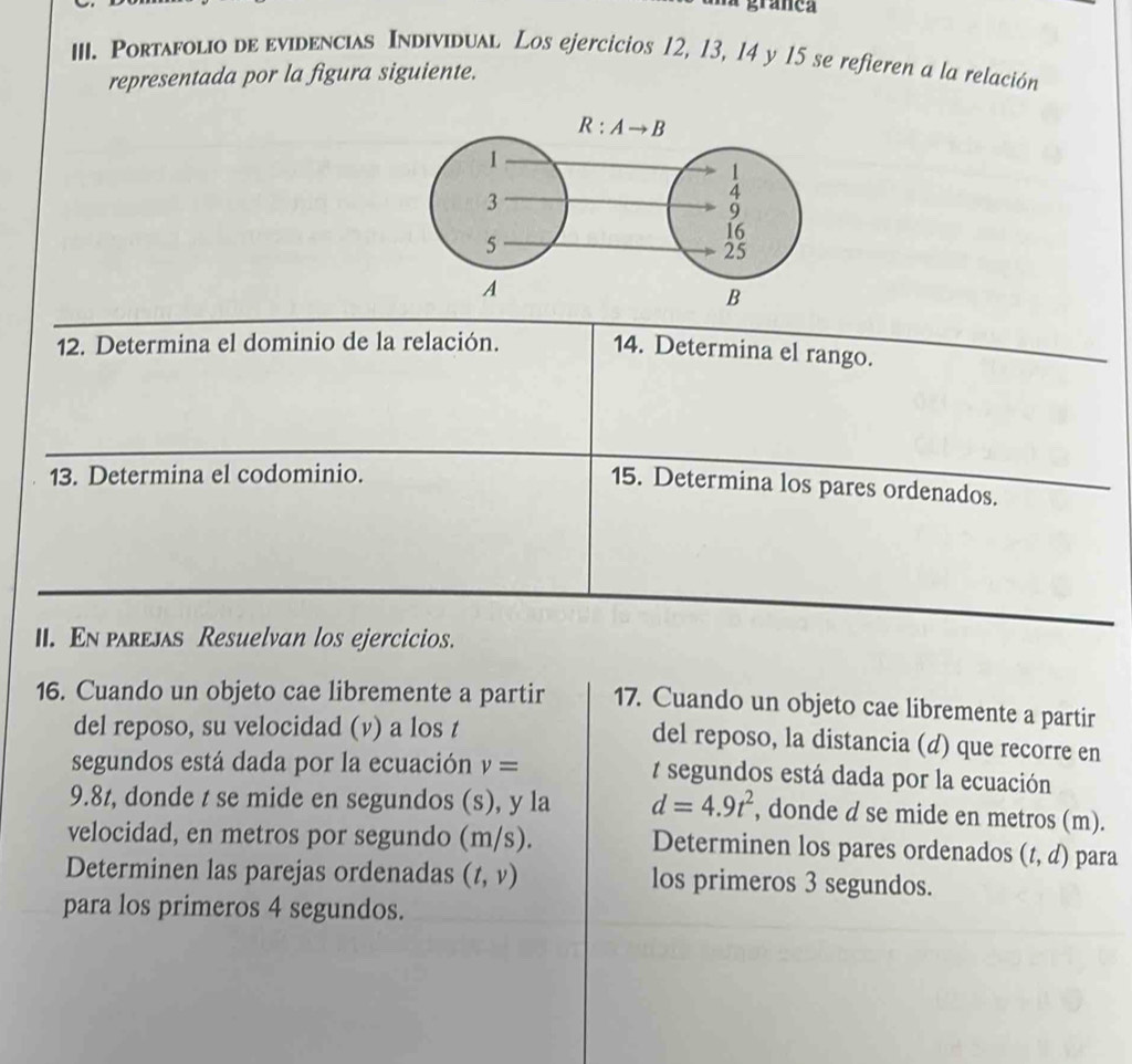 granea
III. Portafolio de evidencias Individual Los ejercicios 12, 13, 14 y 15 se refieren a la relación
representada por la figura siguiente.
12. Determina el dominio de la relación.
14. Determina el rango.
13. Determina el codominio.
15. Determina los pares ordenados.
II. En parejas Resuelvan los ejercicios.
16. Cuando un objeto cae libremente a partir 17. Cuando un objeto cae libremente a partir
del reposo, su velocidad (v) a los t
del reposo, la distancia (d) que recorre en
segundos está dada por la ecuación v= 7 segundos está dada por la ecuación
9.8z, donde t se mide en segundos (s), y la d=4.9t^2 , donde d se mide en metros (m).
velocidad, en metros por segundo (m/s). Determinen los pares ordenados (t,d) para
Determinen las parejas ordenadas (t,v) los primeros 3 segundos.
para los primeros 4 segundos.