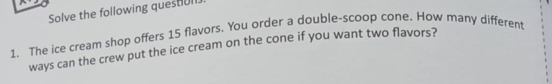 Solve the following questiol 
1. The ice cream shop offers 15 flavors. You order a double-scoop cone. How many different 
ways can the crew put the ice cream on the cone if you want two flavors?