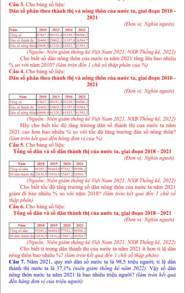 Cho bảng số liệu:
Dân số phân theo thành thị và nông thôn của nước ta, giai đoạn 2010 -
2021
(Đơn vị: Nghìn người)
(Nguồn: Niên giám thống kê Việt Nam 2021, NXB Thổng kê, 2022)
Cho biết số dân nông thôn của nước ta năm 2021 tăng lên bao nhiêu
% so với năm 2010? (làm tròn đến 1 chữ số thập phân của %)
Câu 4. Cho bảng số liệu:
Dân số phân theo thành thị và nông thôn của nước ta, giai đoạn 2010 -
2021
(Đơn vị: Nghìn người)
(Nguồn: Niên giám thống kê Việt Nam 2021, NXB Thống kê, 2022)
Hãy cho biết tốc độ tăng trưởng dân số thành thị của nước ta năm
2021 cao hơn bao nhiêu % so với tốc độ tăng trưởng dân số nông thôn?
(làm tròn kết quả đến hàng đơn vị của %)
Câu 5. Cho bảng số liệu:
Tổng số dân và số dân thành thị của nước ta, giai đoạn 2018 - 2021
(Đơn vị: Nghìn người)
(Nguồn: Niên giám thống kê Việt Nam 2021, NXB Thống kê, 2022)
Cho biết tốc độ tăng trưởng số dân nông thôn của nước ta năm 2021
giảm đi bao nhiêu % so với năm 2018? (làm tròn kết quả đến 1 chữ số
thập phân)
Câu 6. Cho bảng số liệu:
Tổng số dân và số dân thành thị của nước ta, giai đoạn 2018 - 2021
(Đơn vị: Nghìn người)
(Nguồn: Niên giám thống kê Việt Nam 2021, NXB Thống kê, 2022)
Cho biết tỉ trọng dân thành thị của nước ta năm 2021 ít hơn tỉ lệ dân
nông thôn bao nhiêu %? (làm tròn kết quả đến 1 chữ số thập phân)
Câu 7. Năm 2021, quy mô dân số nước ta là 98,5 triệu người; tỉ lệ dân
thành thị nước ta là 37,1% (niên giám thống kê năm 2022). Vậy số dân
hông thôn nước ta năm 2021 là bao nhiêu triệu người? (làm tròn kết quả
đến hàng đơn vị của triệu người)