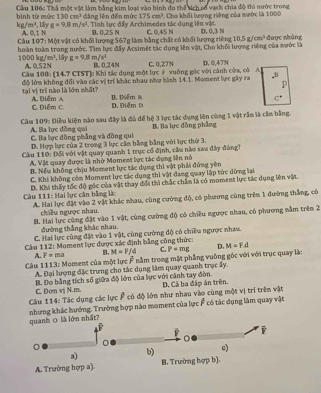 Thả một vật làm bằng kim loại vào bình đo thể tích có vạch chia độ thì nước trong
bình từ mức 130cm^3 dâng lên đến mức 175cm^3. Cho khối lượng riêng của nước là 1000
kg/m^3 , lấy g=9,8m/s^2. Tính lực đấy Archimedes tác dụng lên vật.
A. 0,1 N B. 0,25 N C. 0,45 N D. 0,3 N
Câu 107: Một vật có khối lượng 567g làm bằng chất có khối lượng riêng 10,5g/cm^3 được nhúng
hoàn toàn trong nước. Tìm lực đẩy Acsimét tác dụng lên vật, Cho khối lượng riêng của nước là
1000kg/m^3 , lấy g=9,8m/s^2
A. 0,52N B. 0,24N C. 0,27N D. 0,47N
Câu 108: (14.7 CTST): Khi tác dụng một lực # vuông góc với cánh cửa, có A|
độ lớn không đối vào các vị trí khác nhau như hình 14.1. Moment lực gây ra
tại vị trí nào là lớn nhất?
A. Điểm A B. Điểm B.
C. Điểm C. D. Điểm D.
Câu 109: Điều kiện nào sau đây là đủ để hệ 3 lực tác dụng lên cùng 1 vật rần là cân bằng.
A. Ba lực đồng qui B. Ba lực đồng phẳng
C. Ba lực đồng phẳng và đồng qui
D. Hợp lực của 2 trong 3 lực cân bằng bằng với lực thứ 3.
Câu 110: Đối với vật quay quanh 1 trục cố định, câu nào sau đây đúng?
A. Vật quay được là nhờ Moment lực tác dụng lên nó
B. Nếu không chịu Moment lực tác dụng thì vật phải đứng yên
C. Khi không còn Moment lực tác dụng thì vật đang quay lập tức dừng lại
D. Khi thấy tốc độ góc của vật thay đối thì chắc chắn là có moment lực tác dụng lên vật.
Câu 111: Hai lực cân bằng là:
A. Hai lực đặt vào 2 vật khác nhau, cùng cường độ, có phương cùng trên 1 đường thẳng, có
chiều ngược nhau.
B. Hai lực cùng đặt vào 1 vật, cùng cường độ có chiều ngược nhau, có phương nằm trên 2
đường thẳng khác nhau.
C. Hai lực cùng đặt vào 1 vật, cùng cường độ có chiều ngược nhau.
Câu 112: Moment lực được xác định bằng công thức:
A. F=ma M=F/d C. P=mg D. M=F.d
B.
Câu 1113: Moment của một lực vector F * nằm trong mặt phẳng vuông góc với với trục quay là:
A. Đại lượng đặc trưng cho tác dụng làm quay quanh trục ấy.
B. Đo bằng tích số giữa độ lớn của lực với cánh tay đòn.
C. Đơn vị N.m. D. Cả ba đáp án trên.
Câu 114: Tác dụng các lực vector F có độ lớn như nhau vào cùng một vị trí trên vật
nhưng khác hướng. Trường hợp nào moment của lực vector F có tác dụng làm quay vật
quanh 0 là lớn nhất?
overline R
vector F

a)
b)
c)
A. Trường hợp a). B. Trường hợp b).