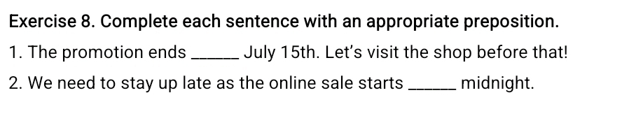 Complete each sentence with an appropriate preposition. 
1. The promotion ends _July 15th. Let's visit the shop before that! 
2. We need to stay up late as the online sale starts _midnight.