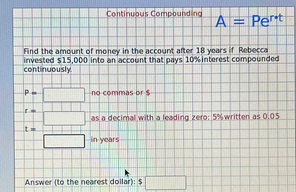 Continuous Compounding 
A = Pert 
Find the amount of money in the account after 18 years if Rebecca 
invested $15,000 into an account that pays 10% interest compounded 
continuously.
P=□ no commas or $
r= =□ as a decimal with a leading zero: 5% written as 0.05
|
t=
=□ in years
Answer (to the nearest dollar): $ □