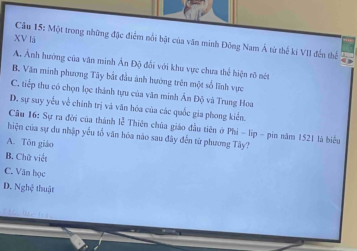 XV là
Câu 15: Một trong những đặc điểm nổi bật của văn minh Đông Nam Á từ thế kỉ VII đến thế
A. Ảnh hưởng của văn minh Ấn Độ đối với khu vực chưa thể hiện rõ nét
B. Văn minh phương Tây bắt đầu ảnh hưởng trên một số lĩnh vực
C. tiếp thu có chọn lọc thành tựu của văn minh Ấn Độ và Trung Hoa
D. sự suy yếu về chính trị và văn hóa của các quốc gia phong kiến.
Câu 16: Sự ra đời của thánh lễ Thiên chúa giáo đầu tiên ở Phi - lip - pin năm 1521 là biểu
hiện của sự du nhập yếu tố văn hóa nào sau đây đến từ phương Tây?
A. Tôn giáo
B. Chữ viết
C. Văn học
D. Nghệ thuật