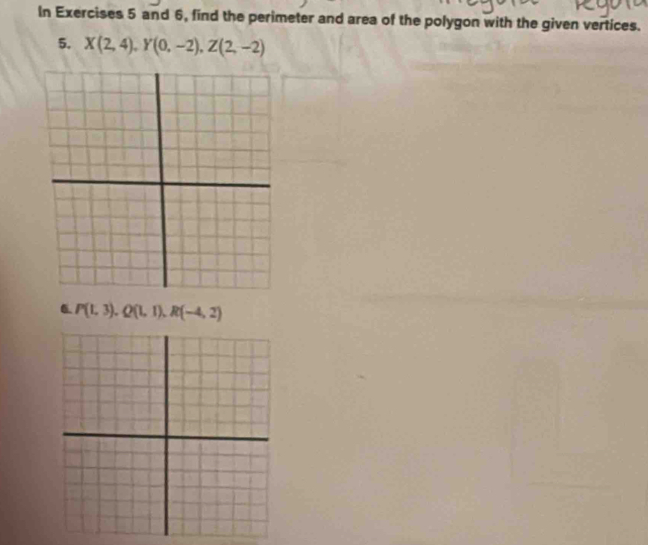 In Exercises 5 and 6, find the perimeter and area of the polygon with the given vertices. 
5. X(2,4), Y(0,-2), Z(2,-2)
6 P(1,3), Q(1,1), R(-4,2)