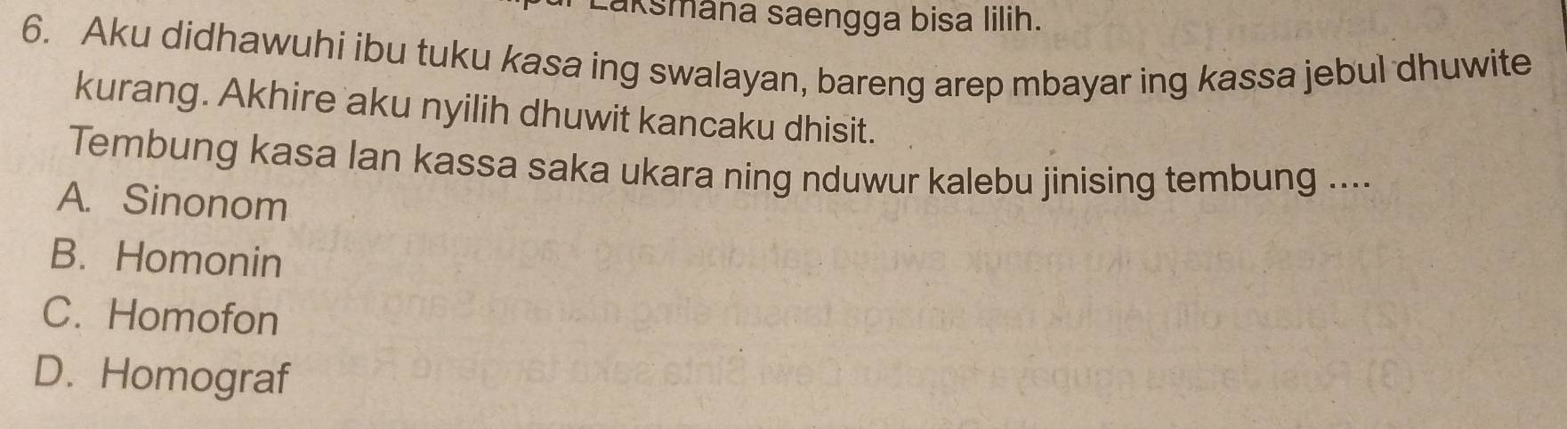 aksmâna saengga bisa lilih.
6. Aku didhawuhi ibu tuku kasa ing swalayan, bareng arep mbayar ing kassa jebul dhuwite
kurang. Akhire aku nyilih dhuwit kancaku dhisit.
Tembung kasa Ian kassa saka ukara ning nduwur kalebu jinising tembung ....
A. Sinonom
B. Homonin
C. Homofon
D. Homograf