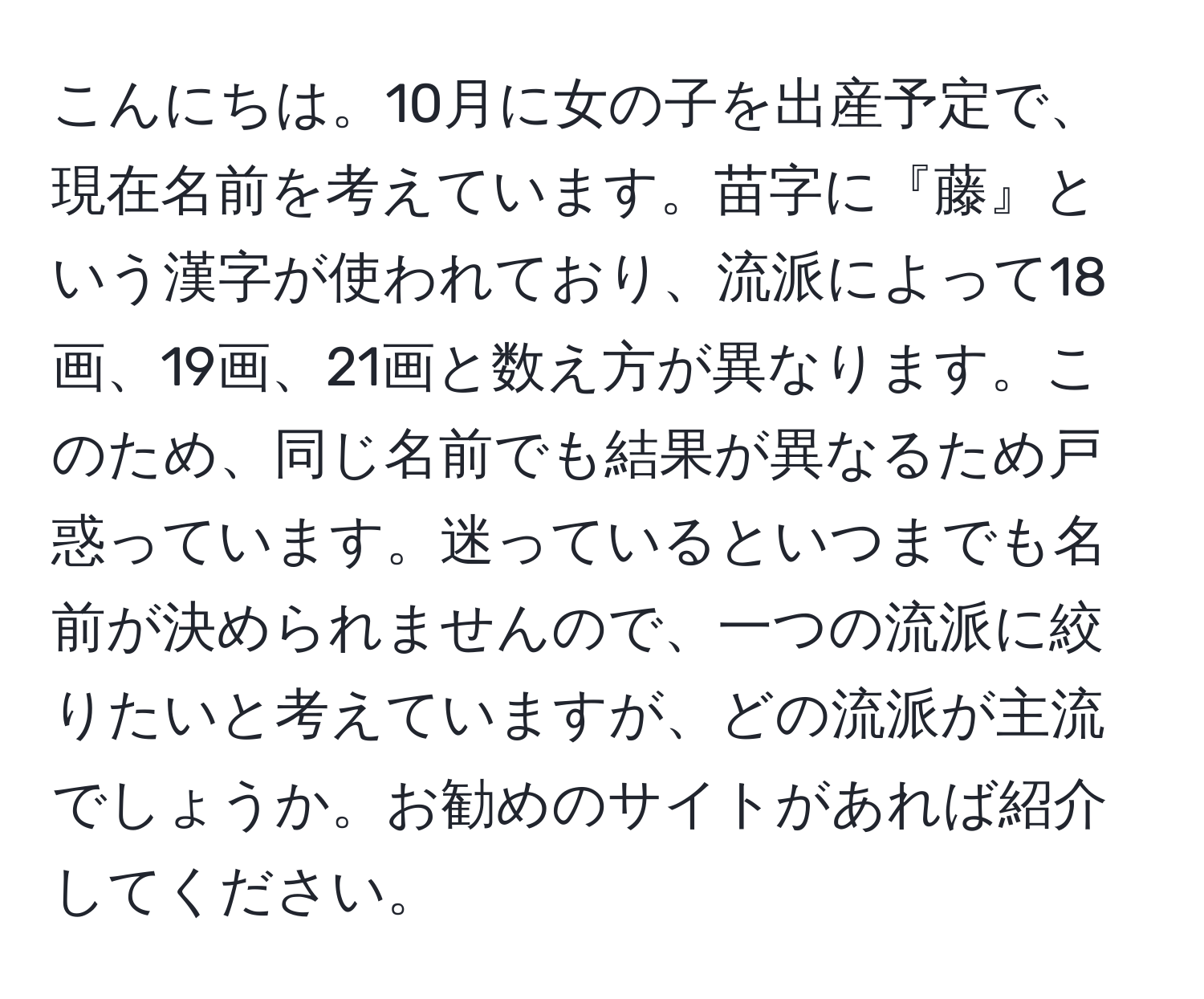 こんにちは。10月に女の子を出産予定で、現在名前を考えています。苗字に『藤』という漢字が使われており、流派によって18画、19画、21画と数え方が異なります。このため、同じ名前でも結果が異なるため戸惑っています。迷っているといつまでも名前が決められませんので、一つの流派に絞りたいと考えていますが、どの流派が主流でしょうか。お勧めのサイトがあれば紹介してください。