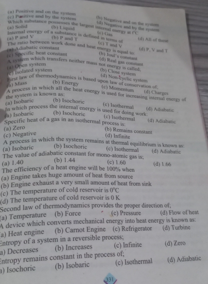 (a) Positive and on the system
(c) Pasitive and by the system (b) Negative and on the system
(d) Negative and by the sysiem
Which substance possesses the largest internal energy at (c) Gas overline rc
(a) Solid (b) Liquid
Internal energy of a substance is defined in terms of (d) All of these
(a) P and V (b) P and T
(c) T and V
The ratio between work done and heat energy is equal to (d) P, V and T
) Adiabatic constant
(c) Specific heat constant (b) Joul's constant
(d) Real gas constant
(a) Open system
A system which transfers neither mass not energy is called; (b) Close system
e) Isolated system
(d) Non-cyclic system
First law of thermodynamies is based upon law of conservation of
(a) Mass (b) Energy
(c) Momentum
A process in which all the heat energy is used for increasing internal energy of (d) Charges
the system is known as:
(a) Isobaric (b) Isochoric
(c) Isothermal (d) Adiabatic
In which process the internal energy is used for doing work (c) Isothermal
(a) Isobaric (b) Isochoric
Specific heat of a gas in an isothermal process is: (d) Adiabatic
(a) Zero
(b) Remains constant
(c) Negative
(d) Infinite
A process in which the system remains at thermal equilibrium is known as:
(a) Isobaric (b) Isochoric
(c) Isothermal (d) Adiabatic
The value of adiabatic constant for mono-atomic gas is;
(a) 1.40 (b) 1.44
(c) 1.60 (d) 1.66
The efficiency of a heat engine will be 100% when
(a) Engine takes huge amount of heat from source
(b) Engine exhaust a very small amount of heat from sink
(c) The temperature of cold reservoir is 0°C
(d) The temperature of cold reservoir is 0 K
Second law of thermodynamics provides the proper direction of;
(a) Temperature (b) Force (c) Pressure (d) Flow of heat
A device which converts mechanical energy into heat energy is known as:
a) Heat engine (b) Carnot Engine (c) Refrigerator (d) Turbine
Entropy of a system in a reversible process;
a) Decreases (b) Increases (c) Infinite (d) Zero
Entropy remains constant in the process of;
) Isochoric (b) Isobaric (c) Isothermal (d) Adiabatic
331