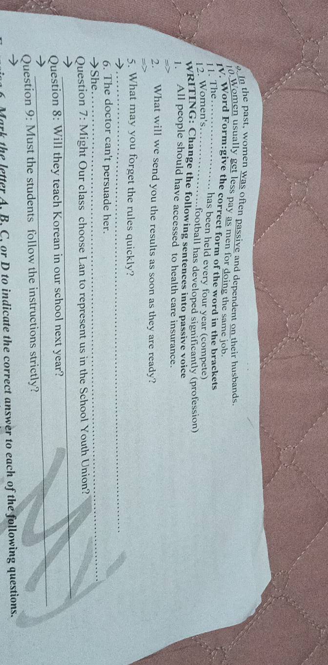 In the past, women was often passive and dependent on their husbands. 
10.Women usually get less pay as men for doing the same job 
V. Word Form:give the correct form of the word in the brackets 
11. The_ 
has been held every four year (compete) 
12. Women's_ 
football has developed significantly (profession) 
WRITING: Change the following sentences into passive voice 
All people should have accessed to health care insurance. 
2. What will we send you the results as soon as they are ready? 
_ 
5. What may you forget the rules quickly? 
6. The doctor can't persuade her. 
→She 
_ 
_ 
Question 7: Might Our class choose Lan to represent us in the School Youth Union? 
_ 
Question 8: Will they teach Korean in our school next year? 
Question 9: Must the students follow the instructions strictly? 
6 Mark the letter A. B. C, or D to indicate the correct answer to each of the following questions.