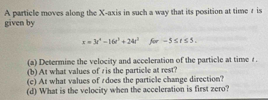 A particle moves along the X-axis in such a way that its position at time t is 
given by
x=3t^4-16t^3+24t^2 for -5≤ t≤ 5. 
(a) Determine the velocity and acceleration of the particle at time 7. 
(b) At what values of tis the particle at rest? 
(c) At what values of tdoes the particle change direction? 
(d) What is the velocity when the acceleration is first zero?