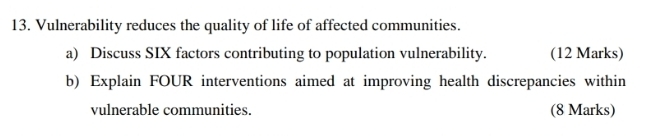 Vulnerability reduces the quality of life of affected communities. 
a) Discuss SIX factors contributing to population vulnerability. (12 Marks) 
b) Explain FOUR interventions aimed at improving health discrepancies within 
vulnerable communities. (8 Marks)