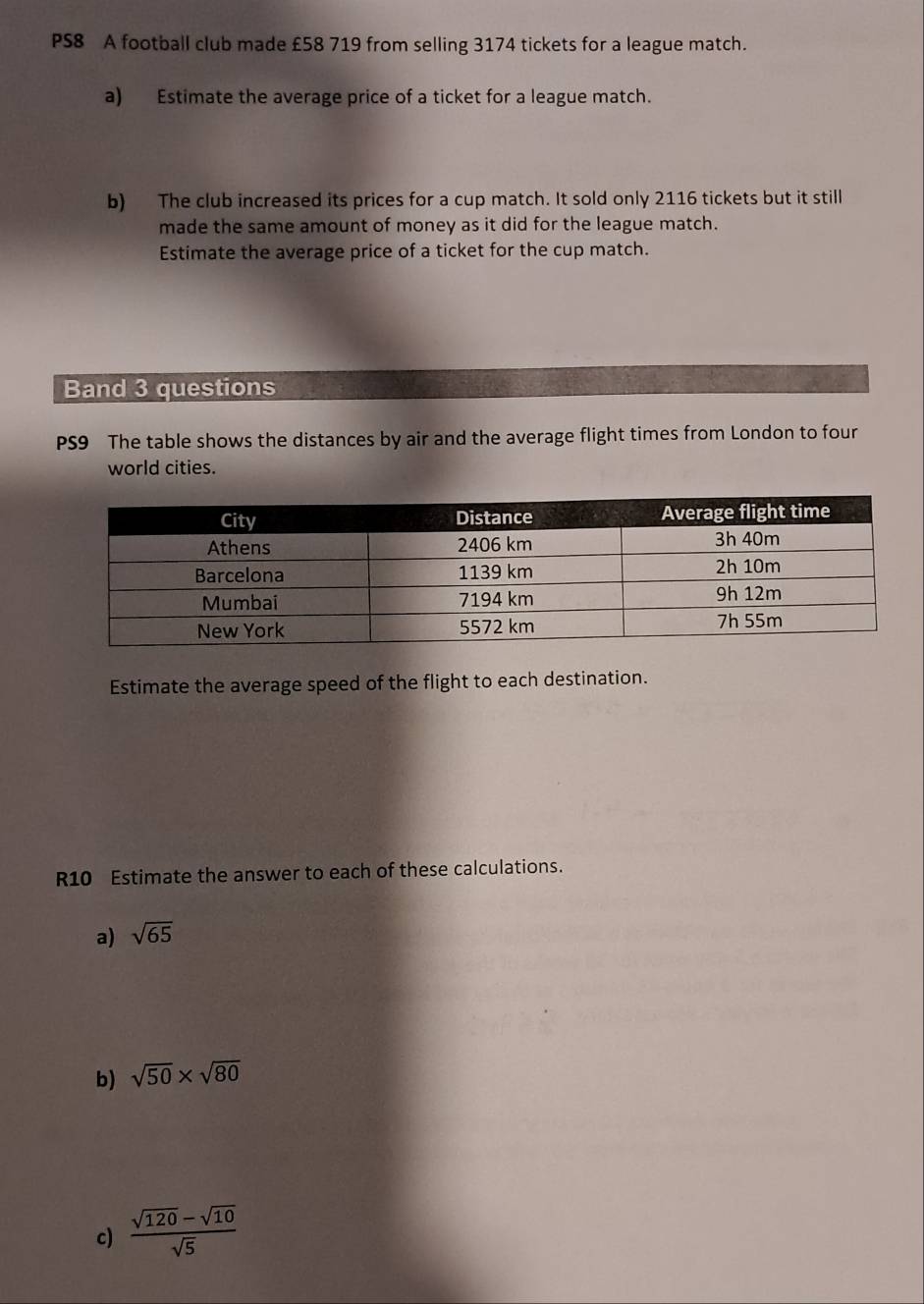 PS8 A football club made £58 719 from selling 3174 tickets for a league match. 
a) Estimate the average price of a ticket for a league match. 
b) The club increased its prices for a cup match. It sold only 2116 tickets but it still 
made the same amount of money as it did for the league match. 
Estimate the average price of a ticket for the cup match. 
Band 3 questions 
PS9 The table shows the distances by air and the average flight times from London to four 
world cities. 
Estimate the average speed of the flight to each destination. 
R10 Estimate the answer to each of these calculations. 
a) sqrt(65)
b) sqrt(50)* sqrt(80)
c)  (sqrt(120)-sqrt(10))/sqrt(5) 