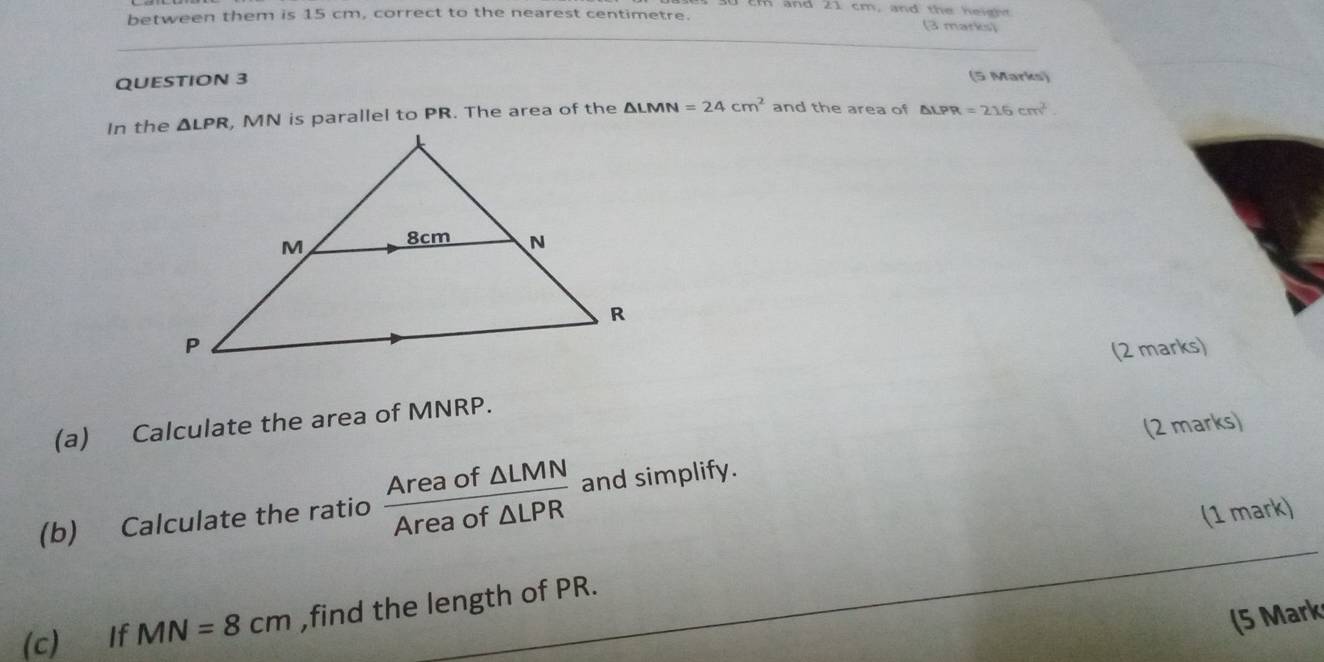 and 21 cm , and th e h    t  
between them is 15 cm, correct to the nearest centimetre. (3 marks)
QUESTION 3 (5 Marks)
In the, MN is parallel to PR. The area of the △ LMN=24cm^2 and the area of △ LPR=216cm^2.
(2 marks)
(a) Calculate the area of MNRP.
(2 marks)
(b) Calculate the ratio  Areaof△ LMN/Areaof△ LPR  and simplify.
(1 mark)
(c) If MN=8cm ,find the length of PR.
(5 Mark