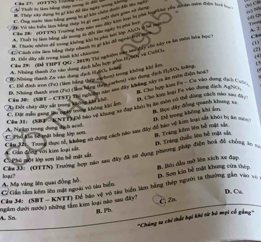 (OTTN) Trường
A. Thiết bị làm bằng thép trong lò đốt lli
B. Thép xây dựng bị gi khi để lâu ngày trong không
(c) Nh
C. Ông nước làm bằng gang bị gi khi chộn dưới đất lâu ngày
(d) Q
Cầu 28: (OTTN) Trường hợp nào sau đây kim loại bị phá huy chủ yêu do ăn mòn điện hoá học (b) Cất
Dô Vỏ tàu biển làm bằng thép bị gi sau một thời gian sử dụng
A, Thiết bị làm bằng sắt trong lò đốt lâu ngày bị phá huỳ
B. Thước nhôm để trong không khí bị phủ bởi lớp Al_2O , ở bể mặt
Trong
Câu
(1)
C. Cánh cửa làm bằng thép nhanh bị gì khi đề ngoài trời mưa
Cầu 29: (Đề THPT QG - 2019) Thí nghiệm nào sau đây chỉ xảy ra ăn mòn hóa học A. 2
D. Đốt dây sắt trong bình khí chlorine.
A. Nhúng thanh Zn vào dung dịch hỗn hợp gồm H_2 SO_4vaCuSO_4
(2)
(4)
Bộ Nhúng thanh Zn vào dung dịch H_2SO_4 loàng
C. Đề đinh iron (Fe) (làm bằng thép carbon) trong không khí ẩm
D. Nhúng thanh iron (Fe) (làm bằng thép carbon) vào dung dịch H_2SO_4 loãng.
(5
B Cho hợp kim Fe ~ Cu vào dung dịch CuSO。
Câu 30: (SBT - CTST) Thí nghiệm nào sau đây không xảy ra ăn mòn điện hoá?
(
A Đốt cháy dây sắt trong không khí khô  D  Cho kim loại Fe vào dung dịch AgN J_3
B. Bọc dây đồng quanh khung xe
Cầu 31: (SBT - KNTT) Để báo vệ khung xe đạp khỏi bị ăn mòn có thể dùng cách nào sau đây
C. Đặt mẫu gang lậu ngày trong không khí ẩm.
D. Để trong không khí ẩm.
A. Ngâm trong dung dịch acid.
B. Tráng kẽm lên bề mặt sắt.
Câu 32: Trong thực tế, không sử dụng cách nào sau đây để bảo vệ kìm loại sắt khỏi bị ăn mòn
C. Phủ kín bê mặt bằng lớp sơn.
D. Tráng thiếc lên bề mặt sắt
A. Gắn đồng với kim loại sắt.
Câu 33:  (OTTN) Trường hợp nào sau đây đã sử dụng phương pháp điện hoá đề chống ăn m
C. Phủ một lớp sơn lên bề mặt sắt.
B. Bội dầu mỡ lên xích xe đạp.
loại?
A. Mạ vàng lên quai đồng hồ. D. Sơn kin bề mặt khung cửa thép.
C Gắn tấm kẽm lên mặt ngoài vỏ tàu biển.
Câu 34: (SBT - KNTT) Để bảo vệ vỏ tàu biển làm bằng thép người ta thường gắn vào vỏ
D. Cu.
ngâm dưới nước) những tầm kim loại nào sau đây?
C. Zn.
B. Pb.
A. Sn.
“Chúng ta chỉ thất bại khi từ bỏ mọi cố gắng”