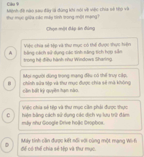 Mệnh đề nào sau đây là đúng khi nói về việc chia sẻ tệp và
thư mục giữa các máy tính trong một mạng?
Chọn một đáp án đúng
Việc chia sẻ tệp và thư mục có thể được thực hiện
A băng cách sử dụng các tính năng tích hợp sẵn
trong hệ điều hành như Windows Sharing.
Mọi người dùng trong mạng đều có thế truy cập,
B chính sứa tệp và thư mục được chia sẻ mà không
cần bất kỳ quyền hạn nào.
Việc chia sẻ tệp và thư mục cần phải được thực
C ) hiện bằng cách sử dụng các dịch vụ lưu trữ đám
mây như Google Drive hoặc Dropbox.
Máy tính cần được kết nối với cùng một mạng Wi-fi
D đế có thế chia sẻ tệp và thư mục.