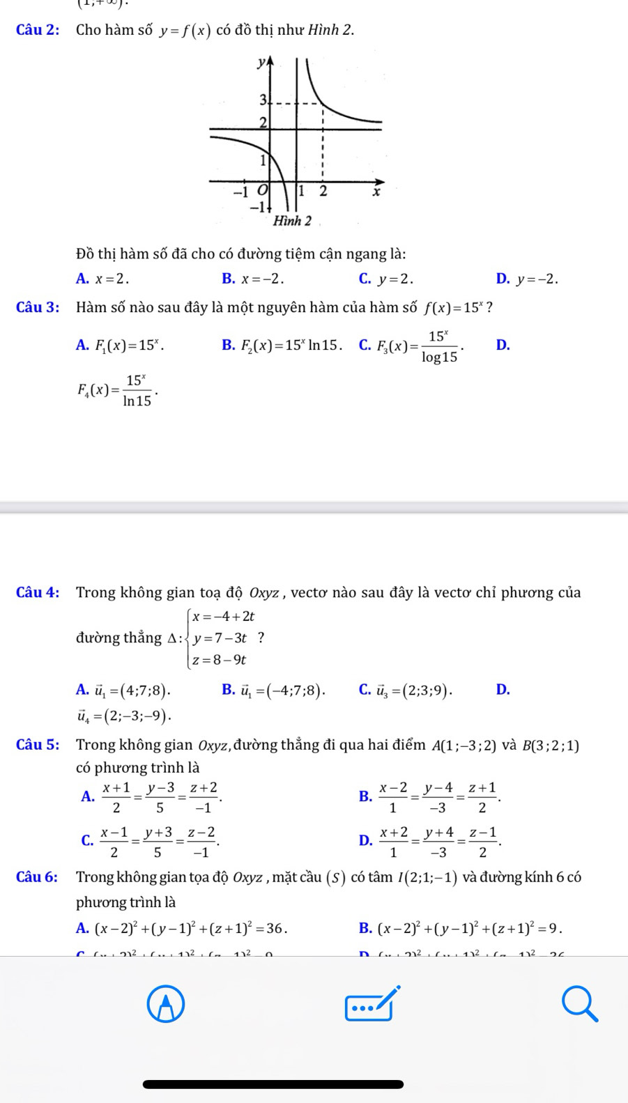 (1,+∈fty )
Câu 2: Cho hàm số y=f(x) có đồ thị như Hình 2.
Đồ thị hàm số đã cho có đường tiệm cận ngang là:
A. x=2. B. x=-2. C. y=2. D. y=-2.
Câu 3: Hàm số nào sau đây là một nguyên hàm của hàm số f(x)=15^x ?
A. F_1(x)=15^x. B. F_2(x)=15^xln 15. C. F_3(x)= 15^x/log 15 . D.
F_4(x)= 15^x/ln 15 .
Câu 4: Trong không gian toạ độ Oxyz , vectơ nào sau đây là vectơ chỉ phương của
đường thẳng Delta :beginarrayl x=-4+2t y=7-3t z=8-9tendarray. 7
A. vector u_1=(4;7;8). B. vector u_1=(-4;7;8). C. vector u_3=(2;3;9). D.
vector u_4=(2;-3;-9).
Câu 5: Trong không gian Oxyz, đường thẳng đi qua hai điểm A(1;-3;2) và B(3;2;1)
có phương trình là
A.  (x+1)/2 = (y-3)/5 = (z+2)/-1 .  (x-2)/1 = (y-4)/-3 = (z+1)/2 .
B.
C.  (x-1)/2 = (y+3)/5 = (z-2)/-1 .  (x+2)/1 = (y+4)/-3 = (z-1)/2 .
D.
Câu 6: Trong không gian tọa độ Oxyz , mặt cầu (S) có tâm I(2;1;-1) và đường kính 6 có
phương trình là
A. (x-2)^2+(y-1)^2+(z+1)^2=36. B. (x-2)^2+(y-1)^2+(z+1)^2=9.
A